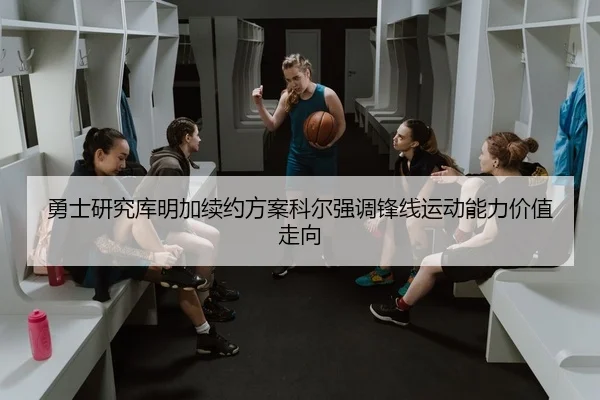 勇士研究库明加续约方案科尔强调锋线运动能力价值走向
